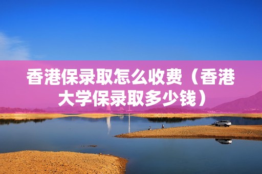 香港保录取怎么收费（香港大学保录取多少钱）
