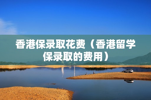香港保录取花费（香港留学保录取的费用）