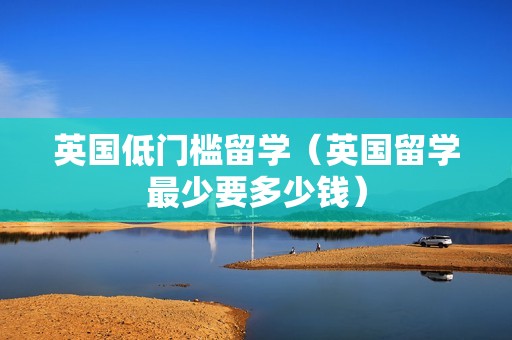 英国低门槛留学（英国留学最少要多少钱）