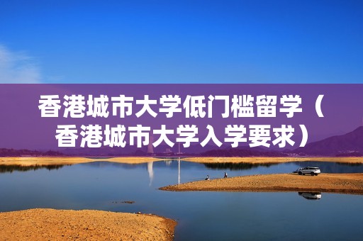 香港城市大学低门槛留学（香港城市大学入学要求）