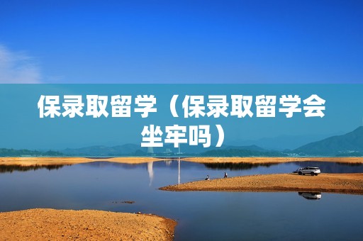 保录取留学（保录取留学会坐牢吗）