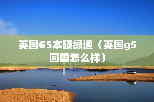 英国G5本硕绿通（英国g5回国怎么样）