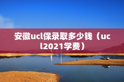 安徽ucl保录取多少钱（ucl2021学费）