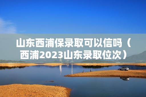 山东西浦保录取可以信吗（西浦2023山东录取位次）