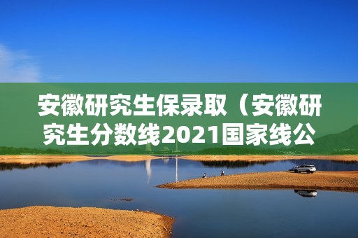 安徽研究生保录取（安徽研究生分数线2021国家线公布）