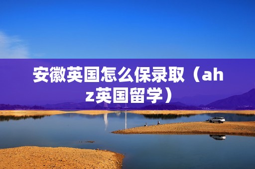 安徽英国怎么保录取（ahz英国留学）