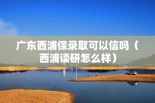 广东西浦保录取可以信吗（西浦读研怎么样）