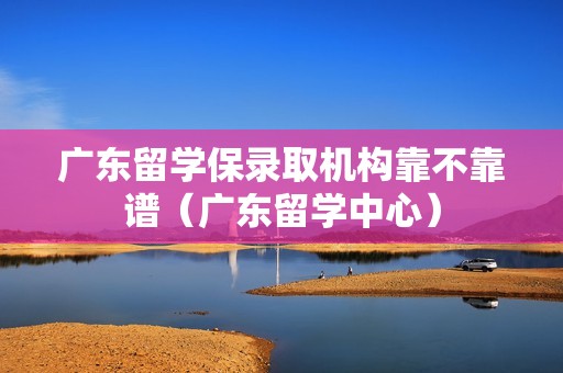 广东留学保录取机构靠不靠谱（广东留学中心）