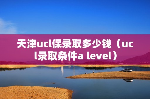 天津ucl保录取多少钱（ucl录取条件a level）