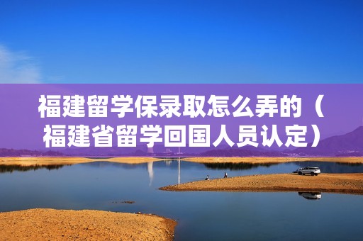 福建留学保录取怎么弄的（福建省留学回国人员认定）