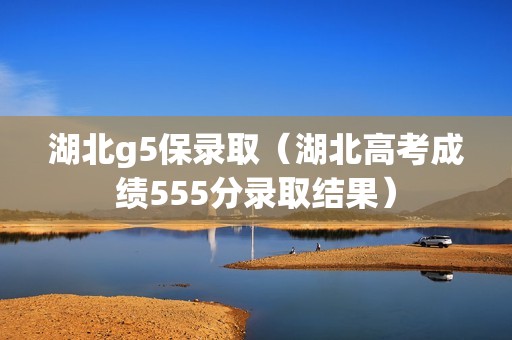 湖北g5保录取（湖北高考成绩555分录取结果）