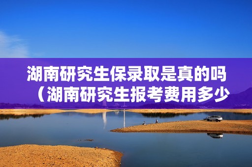 湖南研究生保录取是真的吗（湖南研究生报考费用多少钱）