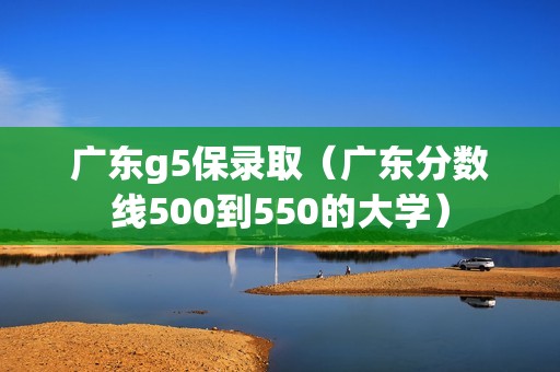 广东g5保录取（广东分数线500到550的大学）