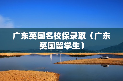 广东英国名校保录取（广东英国留学生）