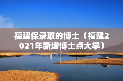 福建保录取的博士（福建2021年新增博士点大学）