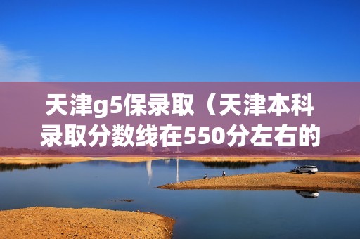 天津g5保录取（天津本科录取分数线在550分左右的）