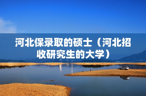 河北保录取的硕士（河北招收研究生的大学）