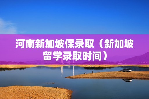 河南新加坡保录取（新加坡留学录取时间）