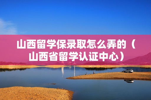 山西留学保录取怎么弄的（山西省留学认证中心）