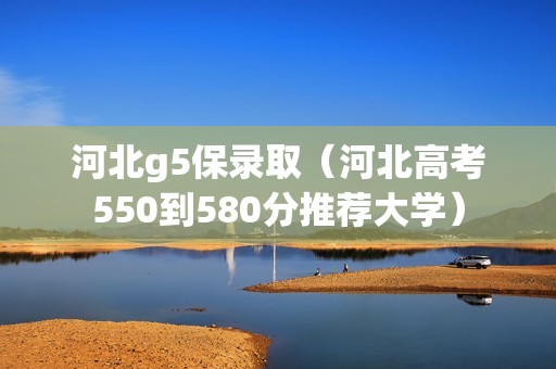 河北g5保录取（河北高考550到580分推荐大学）