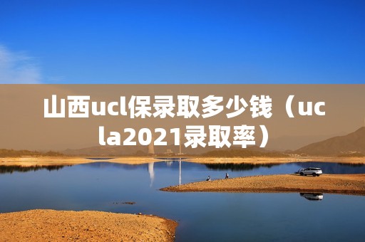 山西ucl保录取多少钱（ucla2021录取率）