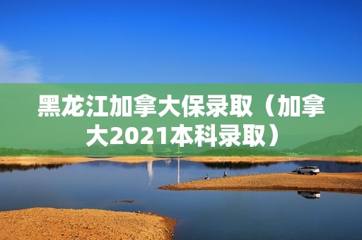 黑龙江加拿大保录取（加拿大2021本科录取）