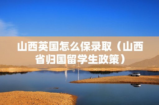 山西英国怎么保录取（山西省归国留学生政策）