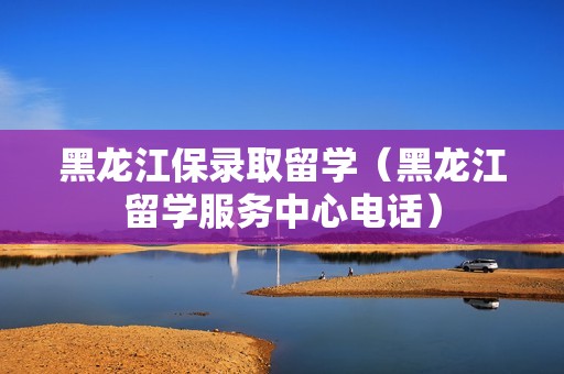 黑龙江保录取留学（黑龙江留学服务中心电话）