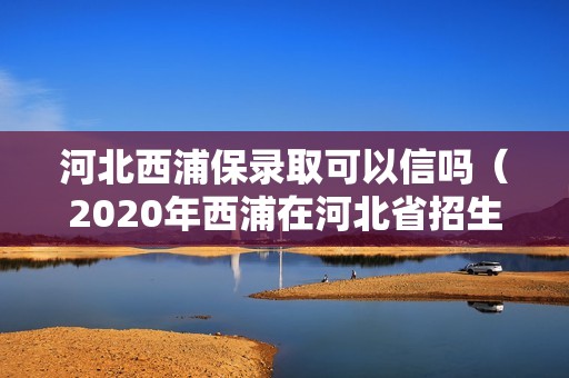 河北西浦保录取可以信吗（2020年西浦在河北省招生分数线多少）