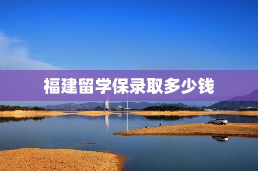 福建留学保录取多少钱