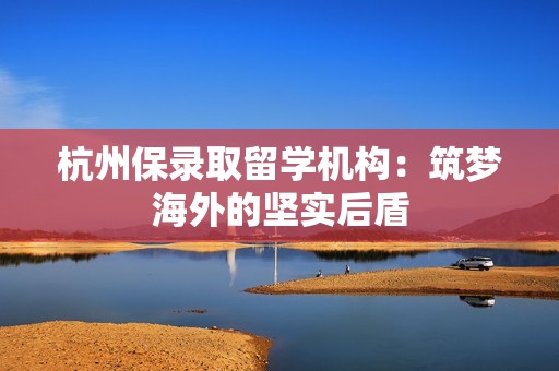 杭州保录取留学机构：筑梦海外的坚实后盾