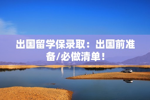 出国留学保录取：出国前准备/必做清单！
