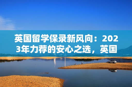 英国留学保录新风向：2023年力荐的安心之选，英国大学安全留学指南