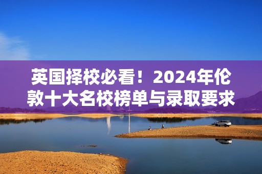 英国择校必看！2024年伦敦十大名校榜单与录取要求揭秘，开启卓越留学之旅！