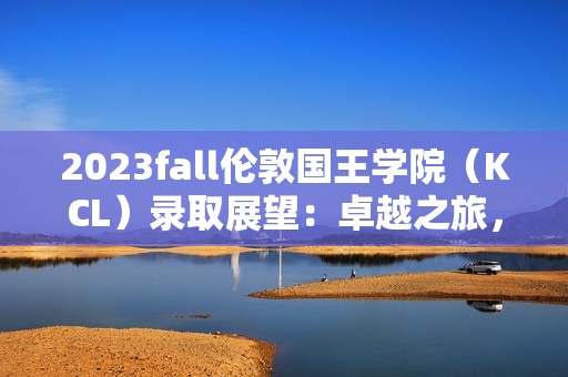 2023fall伦敦国王学院（KCL）录取展望：卓越之旅，从这里启航