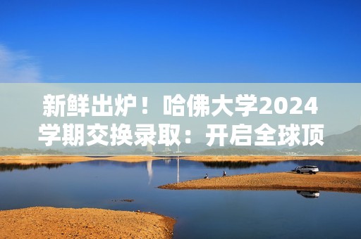 新鲜出炉！哈佛大学2024学期交换录取：开启全球顶尖学术之旅