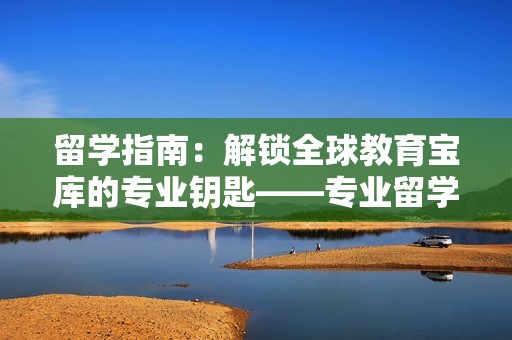 留学指南：解锁全球教育宝库的专业钥匙——专业留学咨询服务