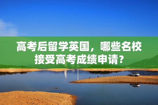 高考后留学英国，哪些名校接受高考成绩申请？
