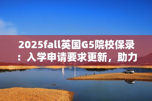 2025fall英国G5院校保录：入学申请要求更新，助力学子攀登新高峰