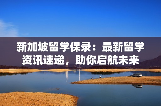 新加坡留学保录：最新留学资讯速递，助你启航未来
