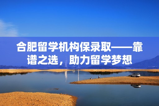 合肥留学机构保录取——靠谱之选，助力留学梦想